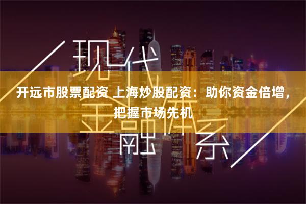 开远市股票配资 上海炒股配资：助你资金倍增，把握市场先机
